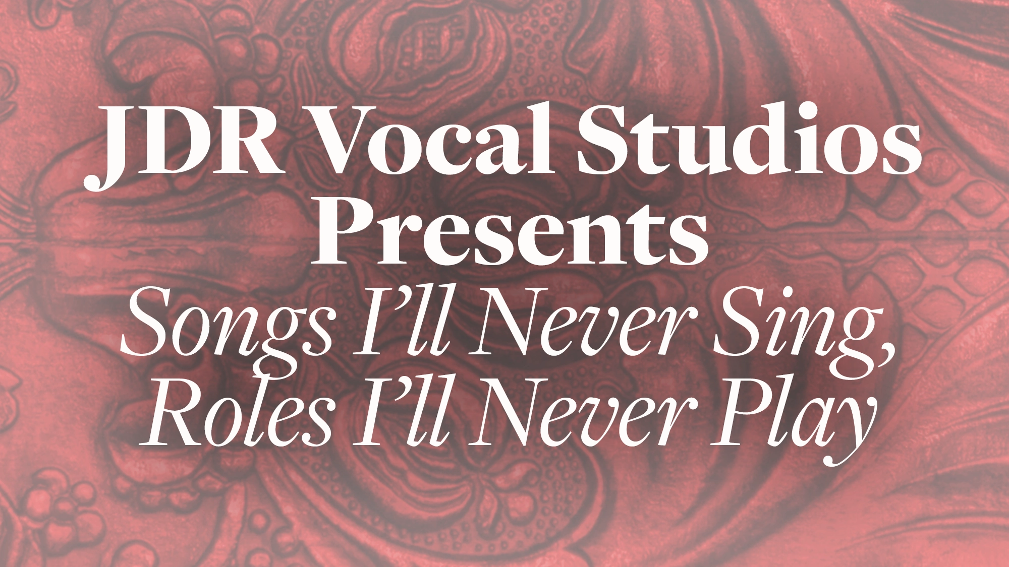 The text “JDR Vocal Studios Presents Songs I’ll Never Sing, Roles I’ll Never Play” is displayed in white serif font, centered over a textured, reddish-pink background with an embossed, ornate floral pattern suggestive of a musical theater showcase.